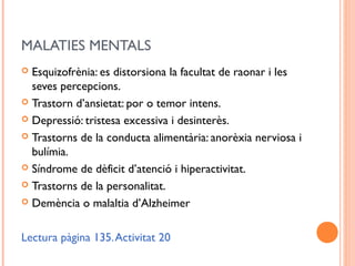 MALATIES MENTALS
 Esquizofrènia: es distorsiona la facultat de raonar i les
seves percepcions.
 Trastorn d’ansietat: por o temor intens.
 Depressió: tristesa excessiva i desinterès.
 Trastorns de la conducta alimentària: anorèxia nerviosa i
bulímia.
 Síndrome de dèficit d’atenció i hiperactivitat.
 Trastorns de la personalitat.
 Demència o malaltia d’Alzheimer
Lectura pàgina 135.Activitat 20
 