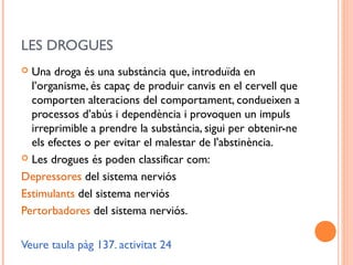 LES DROGUES
 Una droga és una substància que, introduïda en
l’organisme, és capaç de produir canvis en el cervell que
comporten alteracions del comportament, condueixen a
processos d’abús i dependència i provoquen un impuls
irreprimible a prendre la substància, sigui per obtenir-ne
els efectes o per evitar el malestar de l'abstinència.
 Les drogues és poden classificar com:
Depressores del sistema nerviós
Estimulants del sistema nerviós
Pertorbadores del sistema nerviós.
Veure taula pàg 137. activitat 24
 