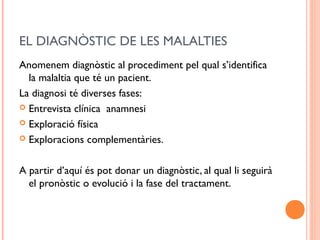 EL DIAGNÒSTIC DE LES MALALTIES
Anomenem diagnòstic al procediment pel qual s’identifica
la malaltia que té un pacient.
La diagnosi té diverses fases:
 Entrevista clínica anamnesi
 Exploració física
 Exploracions complementàries.
A partir d’aquí és pot donar un diagnòstic, al qual li seguirà
el pronòstic o evolució i la fase del tractament.
 