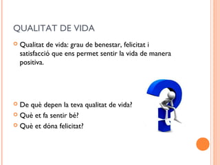 QUALITAT DE VIDA
 Qualitat de vida: grau de benestar, felicitat i
satisfacció que ens permet sentir la vida de manera
positiva.
 De què depen la teva qualitat de vida?
 Què et fa sentir bé?
 Què et dóna felicitat?
 