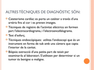 ALTRES TÈCNIQUES DE DIAGNÒSTIC SÓN:
 Cateterisme cardíac: es porta un catèter a través d’una
artèria fins al cor i es prenen imatges.
 Tècniques de registre de l’activitat elèctrica: en formen
part l’electrocardiograma, i l’electroencefalograma.
 Test d’esforç.
 Tècniques endoscòpiques: utilitza l’endoscopi que és un
instrument en forma de tub amb una càmera que capta
l’interior de la cavitat.
 Biòpsia: extracció d’una petita part de teixit per
examinar-la al laboratori. S’utilitzen per determinar si un
tumor és benigne o maligne.
 
