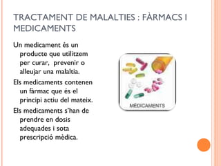 TRACTAMENT DE MALALTIES : FÀRMACS I
MEDICAMENTS
Un medicament és un
producte que utilitzem
per curar, prevenir o
alleujar una malaltia.
Els medicaments contenen
un fàrmac que és el
principi actiu del mateix.
Els medicaments s’han de
prendre en dosis
adequades i sota
prescripció mèdica.
 