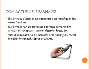 COM ACTUEN ELS FÀRMACS?
 Els fàrmacs s’uneixen als receptors i en modifiquen les
seves funcions.
 Els fàrmacs han de travessar diferents barreres fins
arribar als receptors: aparell digestiu, fetge, etc.
 Vies d’administració de fàrmacs: oral, sublingual, rectal,
injecció, intranasal, tòpica o cutània.
 