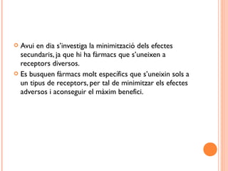  Avui en dia s’investiga la minimització dels efectes
secundaris, ja que hi ha fàrmacs que s’uneixen a
receptors diversos.
 Es busquen fàrmacs molt específics que s’uneixin sols a
un tipus de receptors, per tal de minimitzar els efectes
adversos i aconseguir el màxim benefici.
 