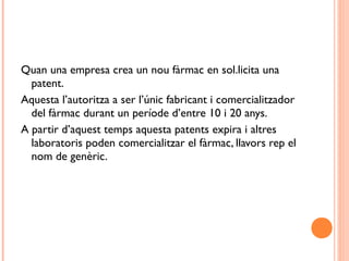 Quan una empresa crea un nou fàrmac en sol.licita una
patent.
Aquesta l’autoritza a ser l’únic fabricant i comercialitzador
del fàrmac durant un període d’entre 10 i 20 anys.
A partir d’aquest temps aquesta patents expira i altres
laboratoris poden comercialitzar el fàrmac, llavors rep el
nom de genèric.
 