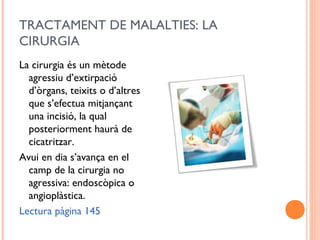 TRACTAMENT DE MALALTIES: LA
CIRURGIA
La cirurgia és un mètode
agressiu d’extirpació
d’òrgans, teixits o d’altres
que s’efectua mitjançant
una incisió, la qual
posteriorment haurà de
cicatritzar.
Avui en dia s’avança en el
camp de la cirurgia no
agressiva: endoscòpica o
angioplàstica.
Lectura pàgina 145
 