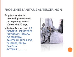 PROBLEMES SANITARIS AL TERCER MÓN
Els països en vies de
desenvolupament tenen
una esperança de vida
d’entre 40 i 50 anys.
Influeixen factors com : LA
POBRESA, DESASTRES
NATURALS, MANCA
DE PERSONAL
SANITARI I RECURSOS,
GUERRES, FALTA
D’AIGUA
POTABLE……….
 