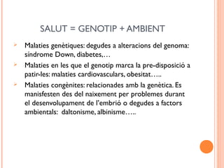 SALUT = GENOTIP + AMBIENT
 Malaties genètiques: degudes a alteracions del genoma:
síndrome Down, diabetes,…
 Malaties en les que el genotip marca la pre-disposició a
patir-les: malaties cardiovasculars, obesitat…..
 Malaties congènites: relacionades amb la genètica. Es
manisfesten des del naixement per problemes durant
el desenvolupament de l’embrió o degudes a factors
ambientals: daltonisme, albinisme…..
 