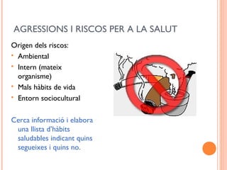 AGRESSIONS I RISCOS PER A LA SALUT
Origen dels riscos:
 Ambiental
 Intern (mateix
organisme)
 Mals hàbits de vida
 Entorn sociocultural
Cerca informació i elabora
una llista d’hàbits
saludables indicant quins
segueixes i quins no.
 