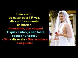Uma viúva,  ao casar pela 11ª vez,  diz carinhosamente  ao marido: - Amorzinho, sou virgem!  O quê? Então já não foste casada 10 vezes? - Sim  - disse ela  - Mas acontece o seguinte: 
