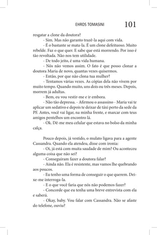 EHROS TOMASINI 101
resgatar a clone da doutora?
- Sim. Mas não garanto trazê-la aqui com vida.
- É o bastante se mata-la. É um clone defeituoso. Muito
rebelde. Faz o que quer. E sabe que está morrendo. Por isso é
tão revoltada. Não nos tem utilidade.
- De todo jeito, é uma vida humana.
- Nós não vemos assim. O fato é que posso clonar a
doutora Maria de novo, quantas vezes quisermos.
- Então, por que não clona tua mulher?
- Tentamos várias vezes. As cópias dela não vivem por
muito tempo. Quando muito, uns dois ou três meses. Depois,
morrem já adultas.
- Bem, eu vou vestir-me e ir embora.
- Não tão depressa. - Afirmou o assassino - Maria vai te
aplicar um sedativo e depois te deixar de táxi perto da sede da
PF. Antes, você vai ligar, na minha frente, e marcar com teus
amigos pentelhos um encontro lá.
- Ok. Dê-me meu celular que estava no bolso da minha
calça.
Pouco depois, já vestido, o mulato ligava para a agente
Cassandra. Quando ela atendeu, disse com ironia:
- Oi, já está com muita saudade de mim? Ou aconteceu
alguma coisa que não sei?
- Conseguiram fazer a doutora falar?
- Ainda não. Ela é resistente, mas vamos lhe quebrando
aos poucos.
- Eu tenho uma forma de conseguir o que querem. Dei-
xe-me interroga-la.
- E o que você faria que nós não podemos fazer?
- Concorde que eu tenha uma breve entrevista com ela
e saberá.
- Okay, baby. Vou falar com Cassandra. Não se afaste
do telefone, ouviu?
 