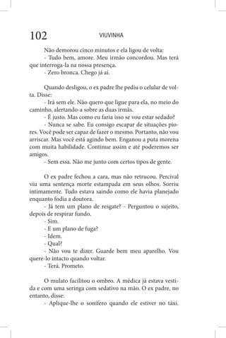 VIUVINHA102
Não demorou cinco minutos e ela ligou de volta:
- Tudo bem, amore. Meu irmão concordou. Mas terá
que interroga-la na nossa presença.
- Zero bronca. Chego já aí.
Quando desligou, o ex padre lhe pediu o celular de vol-
ta. Disse:
- Irá sem ele. Não quero que ligue para ela, no meio do
caminho, alertando-a sobre as duas irmãs.
- É justo. Mas como eu faria isso se vou estar sedado?
- Nunca se sabe. Eu consigo escapar de situações pio-
res. Você pode ser capaz de fazer o mesmo. Portanto, não vou
arriscar. Mas você está agindo bem. Enganou a puta morena
com muita habilidade. Continue assim e até poderemos ser
amigos.
- Sem essa. Não me junto com certos tipos de gente.
O ex padre fechou a cara, mas não retrucou. Percival
viu uma sentença morte estampada em seus olhos. Sorriu
intimamente. Tudo estava saindo como ele havia planejado
enquanto fodia a doutora.
- Já tem um plano de resgate? - Perguntou o sujeito,
depois de respirar fundo.
- Sim.
- E um plano de fuga?
- Idem.
- Qual?
- Não vou te dizer. Guarde bem meu aparelho. Vou
quere-lo intacto quando voltar.
- Terá. Prometo.
O mulato facilitou o ombro. A médica já estava vesti-
da e com uma seringa com sedativo na mão. O ex padre, no
entanto, disse:
- Aplique-lhe o sonífero quando ele estiver no táxi.
 
