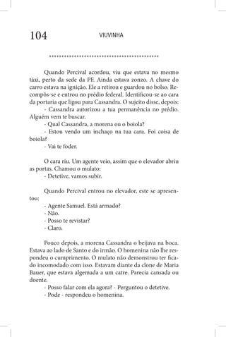 VIUVINHA104
********************************************
Quando Percival acordou, viu que estava no mesmo
táxi, perto da sede da PF. Ainda estava zonzo. A chave do
carro estava na ignição. Ele a retirou e guardou no bolso. Re-
compôs-se e entrou no prédio federal. Identificou-se ao cara
da portaria que ligou para Cassandra. O sujeito disse, depois:
- Cassandra autorizou a tua permanência no prédio.
Alguém vem te buscar.
- Qual Cassandra, a morena ou o boiola?
- Estou vendo um inchaço na tua cara. Foi coisa de
boiola?
- Vai te foder.
O cara riu. Um agente veio, assim que o elevador abriu
as portas. Chamou o mulato:
- Detetive, vamos subir.
Quando Percival entrou no elevador, este se apresen-
tou:
- Agente Samuel. Está armado?
- Não.
- Posso te revistar?
- Claro.
Pouco depois, a morena Cassandra o beijava na boca.
Estava ao lado de Santo e do irmão. O homenina não lhe res-
pondeu o cumprimento. O mulato não demonstrou ter fica-
do incomodado com isso. Estavam diante da clone de Maria
Bauer, que estava algemada a um catre. Parecia cansada ou
doente.
- Posso falar com ela agora? - Perguntou o detetive.
- Pode - respondeu o homenina.
 