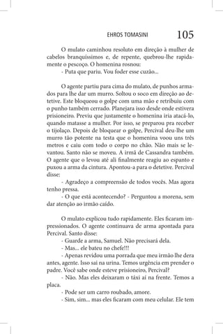 EHROS TOMASINI 105
O mulato caminhou resoluto em direção à mulher de
cabelos branquíssimos e, de repente, quebrou-lhe rapida-
mente o pescoço. O homenina rosnou:
- Puta que pariu. Vou foder esse cuzão...
O agente partiu para cima do mulato, de punhos arma-
dos para lhe dar um murro. Soltou o soco em direção ao de-
tetive. Este bloqueou o golpe com uma mão e retribuiu com
o punho também cerrado. Planejara isso desde onde estivera
prisioneiro. Previu que justamente o homenina iria atacá-lo,
quando matasse a mulher. Por isso, se preparou pra receber
o tijolaço. Depois de bloquear o golpe, Percival deu-lhe um
murro tão potente na testa que o homenina voou uns três
metros e caiu com todo o corpo no chão. Não mais se le-
vantou. Santo não se moveu. A irmã de Cassandra também.
O agente que o levou até ali finalmente reagiu ao espanto e
puxou a arma da cintura. Apontou-a para o detetive. Percival
disse:
- Agradeço a compreensão de todos vocês. Mas agora
tenho pressa.
- O que está acontecendo? - Perguntou a morena, sem
dar atenção ao irmão caído.
O mulato explicou tudo rapidamente. Eles ficaram im-
pressionados. O agente continuava de arma apontada para
Percival. Santo disse:
- Guarde a arma, Samuel. Não precisará dela.
- Mas... ele bateu no chefe!!!
- Apenas revidou uma porrada que meu irmão lhe dera
antes, agente. Isso sai na urina. Temos urgência em prender o
padre. Você sabe onde esteve prisioneiro, Percival?
- Não. Mas eles deixaram o táxi aí na frente. Temos a
placa.
- Pode ser um carro roubado, amore.
- Sim, sim... mas eles ficaram com meu celular. Ele tem
 