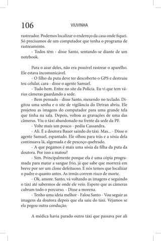 VIUVINHA106
rastreador. Podemos localizar o endereço da casa onde fiquei.
Só precisamos de um computador que tenha o programa de
rastreamento.
- Todos têm - disse Santo, sentando-se diante de um
notebook.
Para o azar deles, não era possível rastrear o aparelho.
Ele estava incomunicável.
- O filho da puta deve ter descoberto o GPS e destruiu
teu celular, cara - disse o agente Samuel.
- Tudo bem. Entre no site da Polícia. Eu vi que tem vá-
rias câmeras guardando a sede.
- Bem pensado - disse Santo, mexendo no teclado. Di-
gitou uma senha e o site de vigilância do Detran abriu. Ele
projetou as imagens do computador para uma grande tela
que tinha na sala. Depois, voltou as gravações de uma das
câmeras. Viu o táxi abandonado na frente da sede da PF.
- Volte mais um pouco - pediu Cassandra.
- Ali. É a doutora Bauer saindo do táxi. Mas... - Disse o
agente Samuel, espantado. Ele olhou para trás e a sósia dela
continuava lá, algemada e de pescoço quebrado.
- A que pegamos é mais uma sósia da filha da puta da
doutora. Por isso a matou?
- Sim. Principalmente porque ela é uma cópia progra-
mada para matar a sangue frio, já que sabe que morrerá em
breve por ser um clone defeituoso. E nós temos que localizar
o padre o quanto antes. As irmãs correm risco de morte.
- Ok, amore. Santo, vá voltando as imagens e seguindo
o táxi até sabermos de onde ele veio. Espero que as câmeras
cubram todo o percurso. - Disse a morena.
- Tenho uma ideia melhor - Falou Santo - Vou seguir as
imagens da doutora depois que ela saiu do táxi. Vejamos se
ela pegou outra condução.
A médica havia parado outro táxi que passava por ali
 