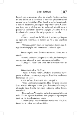 EHROS TOMASINI 107
logo depois. Anotaram a placa do veículo. Santo pesquisou
no site do Detran e encontrou o nome do proprietário: era
uma empresa de teletáxis. Uma das câmeras havia capturado
o número da empresa, estampado na porta do carro. Cassan-
dra ligou para o telefone escrito na lateral, identificou-se e
pediu para a atendente devolver a ligação. Quando a moça o
fez, ela atendeu ao aparelho antigo que tocava na sala:
- Alô?
- Eu sou a atendente do Teletáxi. A senhora pediu para
eu ligar. Está confirmado o número da PF. O que a senhora
deseja?
- Obrigada, amor. Eu quero o celular do taxista que di-
rige o carro cuja placa eu vou te dizer o número agora...
Pouco depois, a voz feminina retornava. Disse para a
agente:
- Pronto, senhora. Coloquei-o na linha. Se ele tiver pas-
sageiro, este não poderá ouvir a conversa pelo rádio.
- Obrigada. Você é um amor. Era isso mesmo que eu
queria.
O taxista atendeu. Ela falou:
- Aqui é a Polícia Federal. Disfarce e responda à per-
gunta: ainda está com uma passageira de cabelos totalmente
brancos ao teu lado?
- Sim, senhora. Estou com uma passageira.
- Okay. Continue disfarçando. Ela é perigosa. Estamos
à sua procura há tempos. Assim que a deixar no endereço que
ela pediu, ligue de volta para mim e diga-me onde a deixou,
entendeu?
- Sim, senhora. Vou deixar a cliente em casa e te ligo de
volta. Vai me esperar? Está bem. Vou perguntar à passageira
onde ela vai ficar. Espere um pouco.
- Apenas dirija. Não vou te dizer aonde vou. Mas já es-
tamos perto - disse zangada a médica.
 