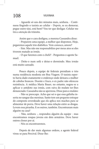 VIUVINHA108
- Aguarde só uns dez minutos mais, senhora. - Conti-
nuou fingindo o taxista ao celular - Depois, se eu demorar,
pegue outro táxi, está bem? Vou ter que desligar. Celular me
tira a atenção do trânsito.
Assim que o cara desligou, a morena Cassandra disse:
- Preparem uma equipe, a melhor que dispomos. Hoje,
pegaremos aquele trio diabólico. Vem conosco, amore?
- Sim. Mas não me responsabilizo por meus atos se eles
tiverem matado as irmãs.
- O que faremos com o chefe? - Perguntou o agente Sa-
muel.
- Deite-o num sofá e deixe-o dormindo. Meu irmão
está muito cansado.
Pouco depois, a equipe de federais prendiam o trio
numa residência modesta em Boa Viagem. O taxista esper-
to havia dado exatamente o endereço onde deixara a mulher
de cabelos brancos. Doente e fraco, o ex padre não ofereceu
resistência. A médica Maria Bauer, no entanto, negou-se a
aplicar o antídoto nas irmãs, com raiva do mulato ter-lhes
denunciado. Cassandra não se aperreou. Disse para o mulato:
- Não se preocupe. Acho que sei o que essa galinha in-
seriu no sangue das meninas. Santo tem um pequeno estoque
do composto esverdeado que ela aplica nos machos para se
alimentar de porra. Deve haver uma relação entre as drogas.
Levem essa piranha. E os outros, também. Encontraram mais
alguém na casa?
- Não, senhora -, respondeu alguém da equipe - mas
encontramos roupas jovens em dois armários. Deve haver
outros clones por aí.
- Nós os encontraremos.
Depois de dar mais algumas ordens, a agente federal
virou-se para Percival. Disse-lhe:
 