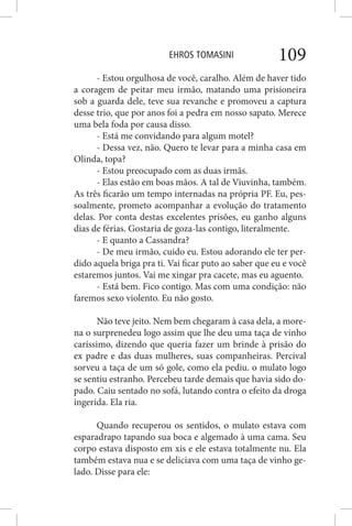 EHROS TOMASINI 109
- Estou orgulhosa de você, caralho. Além de haver tido
a coragem de peitar meu irmão, matando uma prisioneira
sob a guarda dele, teve sua revanche e promoveu a captura
desse trio, que por anos foi a pedra em nosso sapato. Merece
uma bela foda por causa disso.
- Está me convidando para algum motel?
- Dessa vez, não. Quero te levar para a minha casa em
Olinda, topa?
- Estou preocupado com as duas irmãs.
- Elas estão em boas mãos. A tal de Viuvinha, também.
As três ficarão um tempo internadas na própria PF. Eu, pes-
soalmente, prometo acompanhar a evolução do tratamento
delas. Por conta destas excelentes prisões, eu ganho alguns
dias de férias. Gostaria de goza-las contigo, literalmente.
- E quanto a Cassandra?
- De meu irmão, cuido eu. Estou adorando ele ter per-
dido aquela briga pra ti. Vai ficar puto ao saber que eu e você
estaremos juntos. Vai me xingar pra cacete, mas eu aguento.
- Está bem. Fico contigo. Mas com uma condição: não
faremos sexo violento. Eu não gosto.
Não teve jeito. Nem bem chegaram à casa dela, a more-
na o surprenedeu logo assim que lhe deu uma taça de vinho
caríssimo, dizendo que queria fazer um brinde à prisão do
ex padre e das duas mulheres, suas companheiras. Percival
sorveu a taça de um só gole, como ela pediu. o mulato logo
se sentiu estranho. Percebeu tarde demais que havia sido do-
pado. Caiu sentado no sofá, lutando contra o efeito da droga
ingerida. Ela ria.
Quando recuperou os sentidos, o mulato estava com
esparadrapo tapando sua boca e algemado à uma cama. Seu
corpo estava disposto em xis e ele estava totalmente nu. Ela
também estava nua e se deliciava com uma taça de vinho ge-
lado. Disse para ele:
 