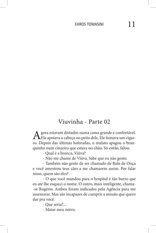 EHROS TOMASINI 11
Viuvinha - Parte 02
Agora estavam deitados numa cama grande e confortável.
Ela apoiava a cabeça no peito dele. Ele fumava um cigar-
ro. Depois das últimas baforadas, o mulato apagou o bran-
quinho num cinzeiro que estava no chão. Só então, falou:
- Qual é a bronca, Viúva?
- Não me chame de Viúva. Sabe que eu não gosto.
- Também não gosto de ser chamado de Bafo de Onça
e você amestrou teus cães a me chamarem assim. Por falar
nisso, quem são eles?
- O que você mandou para o hospital é tão burro que
eu até lhe esqueci o nome. O outro, mais inteligente, chama-
-se Rogério. Ambos foram indicados pela Agência para me
assessorar. Mas são incapazes de cumprir a missão que quero
dar pra você.
- Que seria?...
- Matar meu noivo.
 