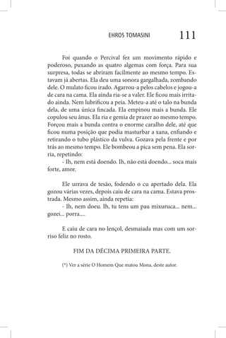 EHROS TOMASINI 111
Foi quando o Percival fez um movimento rápido e
poderoso, puxando as quatro algemas com força. Para sua
surpresa, todas se abriram facilmente ao mesmo tempo. Es-
tavam já abertas. Ela deu uma sonora gargalhada, zombando
dele. O mulato ficou irado. Agarrou-a pelos cabelos e jogou-a
de cara na cama. Ela ainda ria-se a valer. Ele ficou mais irrita-
do ainda. Nem lubrificou a peia. Meteu-a até o talo na bunda
dela, de uma única fincada. Ela empinou mais a bunda. Ele
copulou seu ânus. Ela ria e gemia de prazer ao mesmo tempo.
Forçou mais a bunda contra o enorme caralho dele, até que
ficou numa posição que podia masturbar a xana, enfiando e
retirando o tubo plástico da vulva. Gozava pela frente e por
trás ao mesmo tempo. Ele bombeou a pica sem pena. Ela sor-
ria, repetindo:
- Ih, nem está doendo. Ih, não está doendo... soca mais
forte, amor.
Ele urrava de tesão, fodendo o cu apertado dela. Ela
gozou várias vezes, depois caiu de cara na cama. Estava pros-
trada. Mesmo assim, ainda repetia:
- Ih, nem doeu. Ih, tu tens um pau mixuruca... nem...
gozei... porra....
E caiu de cara no lençol, desmaiada mas com um sor-
riso feliz no rosto.
FIM DA DÉCIMA PRIMEIRA PARTE.
(*) Ver a série O Homem Que matou Mona, deste autor.
 