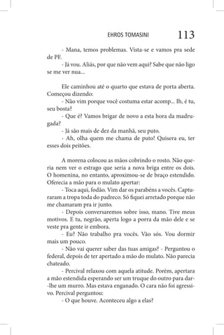 EHROS TOMASINI 113
- Mana, temos problemas. Vista-se e vamos pra sede
de PF.
- Já vou. Aliás, por que não vem aqui? Sabe que não ligo
se me ver nua...
Ele caminhou até o quarto que estava de porta aberta.
Começou dizendo:
- Não vim porque você costuma estar acomp... Ih, é tu,
seu bosta?
- Que é? Vamos brigar de novo a esta hora da madru-
gada?
- Já são mais de dez da manhã, seu puto.
- Ah, olha quem me chama de puto! Quisera eu, ter
esses dois peitões.
A morena colocou as mãos cobrindo o rosto. Não que-
ria nem ver o estrago que seria a nova briga entre os dois.
O homenina, no entanto, aproximou-se de braço estendido.
Oferecia a mão para o mulato apertar:
- Toca aqui, fodão. Vim dar os parabéns a vocês. Captu-
raram a tropa toda do padreco. Só fiquei arretado porque não
me chamaram pra ir junto.
- Depois conversaremos sobre isso, mano. Tive meus
motivos. E tu, negrão, aperta logo a porra da mão dele e se
veste pra gente ir embora.
- Eu? Não trabalho pra vocês. Vão sós. Vou dormir
mais um pouco.
- Não vai querer saber das tuas amigas? - Perguntou o
federal, depois de ter apertado a mão do mulato. Não parecia
chateado.
- Percival relaxou com aquela atitude. Porém, apertara
a mão estendida esperando ser um truque do outro para dar-
-lhe um murro. Mas estava enganado. O cara não foi agressi-
vo. Percival perguntou:
- O que houve. Aconteceu algo a elas?
 
