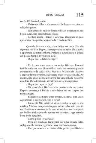 EHROS TOMASINI 115
res da PF, Percival pediu:
- Deixe-me falar a sós com ela. Se houver escutas na
sala, desliguem.
- Tem assistido muitos filmes policiais americanos, seu
bosta. Aqui, não existe dessas coisas.
- Melhor assim. - Disse o detetive, afastando-se para
que abrissem a porta eletrônica da cela da médica.
Quando ficaram a sós, ela o beijou na boca. Ele não
esperava por isso. Depois, correspondeu ao beijo. Ela já tinha
a aparência de uma senhora. Perdera a juventude e a beleza
em pouco tempo. Perguntou a ela:
- O que queria falar comigo?
- Eu fiz um trato com a tua amiga Bárbara. Prometi
fazê-la andar até seus últimos dias, se ela me matasse quando
eu terminasse de cuidar dela. Mas isso foi antes de Lázaro e
a esposa dele morrerem. Não quero mais ser assassinada. Ao
menos, não antes de me deixarem dar uma olhada no corpo
dos dois. Os federais não atenderam a esse meu pedido.
- O que quer que eu faça?
- Dê o recado à Bárbara: não precisa mais me matar.
Depois, convença à Polícia a me deixar ver os corpos dos
meus amigos.
- E quanto às minha duas amigas, as irmãs que vocês
capturaram e infectaram com o vírus?
- Eu menti. Não existe tal vírus. Lembre-se que eu sou
médica. Minhas pesquisas são para salvar vidas, não para ti-
rar. Errei em te convencer de que as meninas corriam peri-
go. Eu lhes tinha aplicado apenas um sedativo. Logo, estarão
bem. Pode acreditar.
- Como posso ter certeza?
- Peça aos médicos daqui para dar uma olhada nelas.
Apliquem-lhes um revigorante. Verá que tenho razão.
- Por que resolveu se matar, aliás, pedir para Bárbara
 