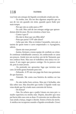 VIUVINHA118
você tem um estoque do líquido esverdeado criado por ela.
- Eu tenho, sim. Ela me deu algumas ampolas que eu
uso de vez em quando em mim, quando quero foder por
mais tempo.
- Por que não as cedeu para a PF?
- Eu cedi. Mas cedi de um estoque antigo que apreen-
demos dela há anos. Ela me orientou a fazer isso.
- Como é que é?
- Ela não te disse que sou filho dela?
- Puta que pariu! A PF sabe disso?
- Acho que não. Mas os irmãos Cassandra, meu pai, o
taxista de quem tomo o carro emprestado e o Açougueiro,
sabem.
- Quem são essas pessoas?
- Juntos, formam a nossa equipe de combate ao crime.
Se continuar trabalhando conosco, irá conhecendo os caras
aos poucos. Ainda tem um escritor, um tal de Tomasini, que
nos conhece bem. Mas esse só trabalhou uma única vez co-
nosco. É um negro que parece contigo. Ou tu pareces com
ele, pois és mais jovem.
- Eu pretendo me aposentar, logo que termine esse
caso. Já tenho grana bastante para isso.
- Felizardo. A PF não nos paga tão bem mas gostamos
do que fazemos.
- Entendo. Me conta essa história da médica ser tua
mãe.
- Eu não tenho bem certeza. Meu pai é fechadão, não
fala sobre isso. Mas descobri que tenho o líquido verde nas
veias desde que fui criado num convento de freiras.
- De freiras?
- Sim. Eu achava que o padre Lázaro era meu pai e a
madre superiora era minha mãe. Depois, descobri que meu
pai havia tido caso com as duas. O convento me recolheu das
ruas ainda criança, magro e doente. Estava à beira da morte.
A médica me recuperou usando o líquido esverdeado. Cresci
 