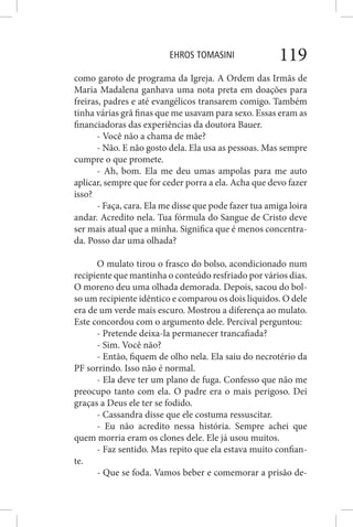 EHROS TOMASINI 119
como garoto de programa da Igreja. A Ordem das Irmãs de
Maria Madalena ganhava uma nota preta em doações para
freiras, padres e até evangélicos transarem comigo. Também
tinha várias grã finas que me usavam para sexo. Essas eram as
financiadoras das experiências da doutora Bauer.
- Você não a chama de mãe?
- Não. E não gosto dela. Ela usa as pessoas. Mas sempre
cumpre o que promete.
- Ah, bom. Ela me deu umas ampolas para me auto
aplicar, sempre que for ceder porra a ela. Acha que devo fazer
isso?
- Faça, cara. Ela me disse que pode fazer tua amiga loira
andar. Acredito nela. Tua fórmula do Sangue de Cristo deve
ser mais atual que a minha. Significa que é menos concentra-
da. Posso dar uma olhada?
O mulato tirou o frasco do bolso, acondicionado num
recipiente que mantinha o conteúdo resfriado por vários dias.
O moreno deu uma olhada demorada. Depois, sacou do bol-
so um recipiente idêntico e comparou os dois líquidos. O dele
era de um verde mais escuro. Mostrou a diferença ao mulato.
Este concordou com o argumento dele. Percival perguntou:
- Pretende deixa-la permanecer trancafiada?
- Sim. Você não?
- Então, fiquem de olho nela. Ela saiu do necrotério da
PF sorrindo. Isso não é normal.
- Ela deve ter um plano de fuga. Confesso que não me
preocupo tanto com ela. O padre era o mais perigoso. Dei
graças a Deus ele ter se fodido.
- Cassandra disse que ele costuma ressuscitar.
- Eu não acredito nessa história. Sempre achei que
quem morria eram os clones dele. Ele já usou muitos.
- Faz sentido. Mas repito que ela estava muito confian-
te.
- Que se foda. Vamos beber e comemorar a prisão de-
 
