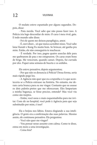 VIUVINHA12
O mulato esteve espantado por alguns segundos. De-
pois, disse:
- Puta merda. Você sabe que não posso fazer isso. A
Polícia iria logo desconfiar de mim. O cara é meu rival, gata.
E todo mundo sabe disso.
- Foi ele quem me deixou paraplégica, amor.
- É, ouvi dizer... só que nunca acreditei nisso. Você sabe
lutar Karatê e Kung Fu muito bem. Se brincar, até ganha pra
mim. Então, ele não conseguiria te machucar.
- É verdade. Por isso, pagou quatro asseclas dele para
me quebrarem de pau e me estuprarem. Os caras eram bons
de briga. Me venceram, quando cansei. Depois, fui currada
por eles. Fiquei uma semana de buceta e cu ardidos.
Ele esteve pensativo, depois argumentou;
- Por que não os denuncia à Polícia? Dessa forma, seria
mais rápido pegá-los.
- A Agência não quer que eu a exponha e é o que acon-
teceria se a Polícia entrasse na história. No entanto, me de-
ram carta branca para eu me vingar. Contanto que eu usasse
os dois paletós-pretos que me ofereceram. Eles limpariam
a minha bagunça, se fosse preciso, entende? Mas você viu
como são ineptos.
- Então, você usou o mais esquentadinho para me irri-
tar. Com ele no hospital, você pede à Agência para que seja
substituído por mim, é isso?
Ela o beijou nos lábios. Estava elogiando a sua inteli-
gência. O gesto era a confirmação das suas palavras. Mesmo
assim, ele continuou pensativo. Ela perguntou:
- Você não quer me vingar?
- Vou pensar nesse assunto com calma. Como te disse,
estou em meio a uma investigação.
- Coisa feia?
 