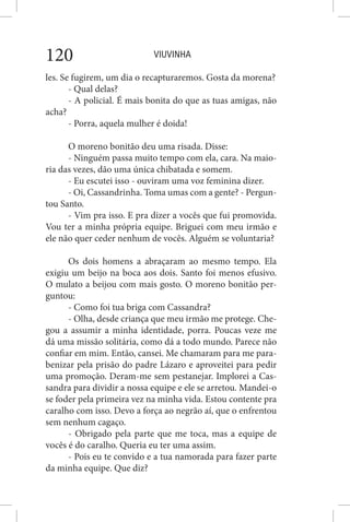 VIUVINHA120
les. Se fugirem, um dia o recapturaremos. Gosta da morena?
- Qual delas?
- A policial. É mais bonita do que as tuas amigas, não
acha?
- Porra, aquela mulher é doida!
O moreno bonitão deu uma risada. Disse:
- Ninguém passa muito tempo com ela, cara. Na maio-
ria das vezes, dão uma única chibatada e somem.
- Eu escutei isso - ouviram uma voz feminina dizer.
- Oi, Cassandrinha. Toma umas com a gente? - Pergun-
tou Santo.
- Vim pra isso. E pra dizer a vocês que fui promovida.
Vou ter a minha própria equipe. Briguei com meu irmão e
ele não quer ceder nenhum de vocês. Alguém se voluntaria?
Os dois homens a abraçaram ao mesmo tempo. Ela
exigiu um beijo na boca aos dois. Santo foi menos efusivo.
O mulato a beijou com mais gosto. O moreno bonitão per-
guntou:
- Como foi tua briga com Cassandra?
- Olha, desde criança que meu irmão me protege. Che-
gou a assumir a minha identidade, porra. Poucas veze me
dá uma missão solitária, como dá a todo mundo. Parece não
confiar em mim. Então, cansei. Me chamaram para me para-
benizar pela prisão do padre Lázaro e aproveitei para pedir
uma promoção. Deram-me sem pestanejar. Implorei a Cas-
sandra para dividir a nossa equipe e ele se arretou. Mandei-o
se foder pela primeira vez na minha vida. Estou contente pra
caralho com isso. Devo a força ao negrão aí, que o enfrentou
sem nenhum cagaço.
- Obrigado pela parte que me toca, mas a equipe de
vocês é do caralho. Queria eu ter uma assim.
- Pois eu te convido e a tua namorada para fazer parte
da minha equipe. Que diz?
 