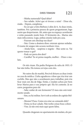 EHROS TOMASINI 121
- Minha namorada? Qual delas?
- Seu safado. Achei que só tivesse a mim! - Disse ela,
rindo. - Depois, completou:
- Eu sei que a loira Bárbara é afim de ti. As duas irmãs,
também. Foi a primeira pessoa de quem perguntaram, logo
assim que despertaram. Ah, antes que eu esqueça: acordaram
e estão passando muito bem. O ferimento da... Marisa não
mais infeccionou. Logo, ambas estarão indo pra casa.
- Fizeram um checkup nas duas?
- Sim. Como a doutora disse: estavam apenas sedadas.
O exame de sangue não acusou nenhum vírus.
- Ainda bem. - suspirou o negrão - Mas sente-se. Vai
querer tomar o quê?
- Pode ser porra dos dois?
- Caralho! Tu só pensa naquilo, mulher. - Disse o mu-
lato.
Os três riram. Ela pediu Perignon da safra de 1955. O
bar não tinha. Ela tomou cervejas com eles.
No outro dia de manhã, Percival deixava as duas irmãs
na casa da médica. Cinha agradeceu e disse que iria tirar um
cochilo. Mas que não a acordassem para trabalhar, pois iria
ficar mais um dia de folga. Então, o mulato achou por bem
levar Marisa para o seu próprio apê. Ela foi contente. Já no
carro, perguntou para ele:
- Sabe cuidar de um ferimento? O meu não está total-
mente sarado.
- Sim, eu fui militar. Servi sob as ordens do capitão Bol-
sonaro.
- Mesmo? Puxa. Como era estar ao comando dele?
- Deixa eu ficar calado. Não tenho coisas boas a dizer.
- Vixe. Já não está mais aqui quem falou.
Quando chegaram no apartamento do mulato, ele per-
 