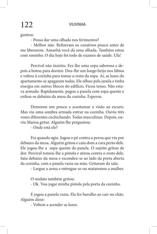 VIUVINHA122
guntou:
- Posso dar uma olhada nos ferimentos?
- Melhor não. Refizeram os curativos pouco antes de
me liberarem. Amanhã você dá uma olhada. Também estou
com soninho. O dia hoje foi todo de exames de saúde. Ufa!
Percival não insistiu. Fez-lhe uma sopa saborosa e de-
pois a botou para dormir. Deu-lhe um longo beijo nos lábios
e voltou à cozinha para tomar o resto da sopa. Aí, as luzes do
apartamento se apagaram todas. Ele olhou pela janela e tinha
energia em outros blocos do edifício. Ficou tenso. Não esta-
va armado. Rapidamente, pegou a panela com sopa quente e
enfiou-se debaixo da mesa da cozinha. Esperou.
Demorou um pouco a acostumar a visão ao escuro.
Mas viu uma sombra armada entrar na cozinha. Ouviu três
vozes diferentes cochichando. Todas masculinas. Depois, ou-
viu Marisa gritar. Alguém lhe perguntou:
- Onde está ele?
Foi quando agiu. Jogou o pé contra a perna que viu por
debaixo da mesa. Alguém gritou e caiu dom a cara perto dele.
Ele jogou-lhe a sopa quente da panela. O sujeito gritou de
dor. Percival tomou-lhe a pistola e atirou contra o rosto dele.
Saiu debaixo da mesa e escondeu-se ao lado da porta aberta
da cozinha, com a panela vazia na mão. Gritaram da sala:
- Largue a arma e entregue-se ou mataremos a mulher.
O mulato também gritou:
- Ok. Vou jogar minha pistola pela porta da cozinha.
E jogou a panela vazia. Ela fez barulho ao cair no chão.
Alguém disse:
- Voltem a acender as luzes.
 