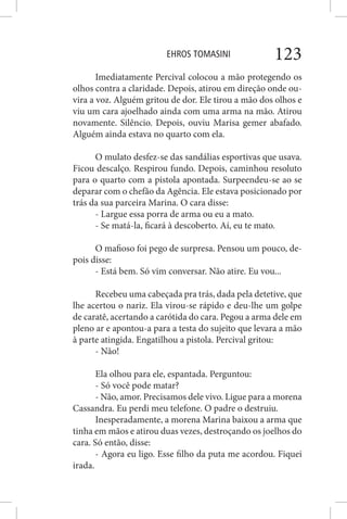 EHROS TOMASINI 123
Imediatamente Percival colocou a mão protegendo os
olhos contra a claridade. Depois, atirou em direção onde ou-
vira a voz. Alguém gritou de dor. Ele tirou a mão dos olhos e
viu um cara ajoelhado ainda com uma arma na mão. Atirou
novamente. Silêncio. Depois, ouviu Marisa gemer abafado.
Alguém ainda estava no quarto com ela.
O mulato desfez-se das sandálias esportivas que usava.
Ficou descalço. Respirou fundo. Depois, caminhou resoluto
para o quarto com a pistola apontada. Surpeendeu-se ao se
deparar com o chefão da Agência. Ele estava posicionado por
trás da sua parceira Marina. O cara disse:
- Largue essa porra de arma ou eu a mato.
- Se matá-la, ficará à descoberto. Aí, eu te mato.
O mafioso foi pego de surpresa. Pensou um pouco, de-
pois disse:
- Está bem. Só vim conversar. Não atire. Eu vou...
Recebeu uma cabeçada pra trás, dada pela detetive, que
lhe acertou o nariz. Ela virou-se rápido e deu-lhe um golpe
de caratê, acertando a carótida do cara. Pegou a arma dele em
pleno ar e apontou-a para a testa do sujeito que levara a mão
à parte atingida. Engatilhou a pistola. Percival gritou:
- Não!
Ela olhou para ele, espantada. Perguntou:
- Só você pode matar?
- Não, amor. Precisamos dele vivo. Ligue para a morena
Cassandra. Eu perdi meu telefone. O padre o destruiu.
Inesperadamente, a morena Marina baixou a arma que
tinha em mãos e atirou duas vezes, destroçando os joelhos do
cara. Só então, disse:
- Agora eu ligo. Esse filho da puta me acordou. Fiquei
irada.
 