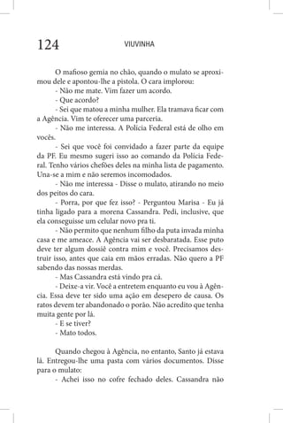 VIUVINHA124
O mafioso gemia no chão, quando o mulato se aproxi-
mou dele e apontou-lhe a pistola. O cara implorou:
- Não me mate. Vim fazer um acordo.
- Que acordo?
- Sei que matou a minha mulher. Ela tramava ficar com
a Agência. Vim te oferecer uma parceria.
- Não me interessa. A Polícia Federal está de olho em
vocês.
- Sei que você foi convidado a fazer parte da equipe
da PF. Eu mesmo sugeri isso ao comando da Polícia Fede-
ral. Tenho vários chefões deles na minha lista de pagamento.
Una-se a mim e não seremos incomodados.
- Não me interessa - Disse o mulato, atirando no meio
dos peitos do cara.
- Porra, por que fez isso? - Perguntou Marisa - Eu já
tinha ligado para a morena Cassandra. Pedi, inclusive, que
ela conseguisse um celular novo pra ti.
- Não permito que nenhum filho da puta invada minha
casa e me ameace. A Agência vai ser desbaratada. Esse puto
deve ter algum dossiê contra mim e você. Precisamos des-
truir isso, antes que caia em mãos erradas. Não quero a PF
sabendo das nossas merdas.
- Mas Cassandra está vindo pra cá.
- Deixe-a vir. Você a entretem enquanto eu vou à Agên-
cia. Essa deve ter sido uma ação em desepero de causa. Os
ratos devem ter abandonado o porão. Não acredito que tenha
muita gente por lá.
- E se tiver?
- Mato todos.
Quando chegou à Agência, no entanto, Santo já estava
lá. Entregou-lhe uma pasta com vários documentos. Disse
para o mulato:
- Achei isso no cofre fechado deles. Cassandra não
 