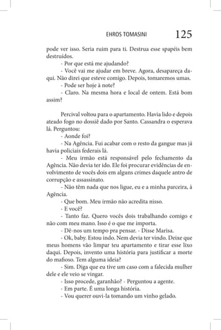 EHROS TOMASINI 125
pode ver isso. Seria ruim para ti. Destrua esse spapéis bem
destruídos.
- Por que está me ajudando?
- Você vai me ajudar em breve. Agora, desapareça da-
qui. Não direi que esteve comigo. Depois, tomaremos umas.
- Pode ser hoje à note?
- Claro. Na mesma hora e local de ontem. Está bom
assim?
Percival voltou para o apartamento. Havia lido e depois
ateado fogo no dossiê dado por Santo. Cassandra o esperava
lá. Perguntou:
- Aonde foi?
- Na Agência. Fui acabar com o resto da gangue mas já
havia policiais federais lá.
- Meu irmão está responsável pelo fechamento da
Agência. Não devia ter ido. Ele foi procurar evidências de en-
volvimento de vocês dois em alguns crimes daquele antro de
corrupção e assassinato.
- Não têm nada que nos ligue, eu e a minha parceira, à
Agência.
- Que bom. Meu irmão não acredita nisso.
- E você?
- Tanto faz. Quero vocês dois trabalhando comigo e
não com meu mano. Isso é o que me importa.
- Dê-nos um tempo pra pensar. - Disse Marisa.
- Ok, baby. Estou indo. Nem devia ter vindo. Deixe que
meus homens vão limpar teu apartamento e tirar esse lixo
daqui. Depois, invento uma história para justificar a morte
do mafioso. Tem alguma ideia?
- Sim. Diga que eu tive um caso com a falecida mulher
dele e ele veio se vingar.
- Isso procede, garanhão? - Perguntou a agente.
- Em parte. É uma longa história.
- Vou querer ouvi-la tomando um vinho gelado.
 