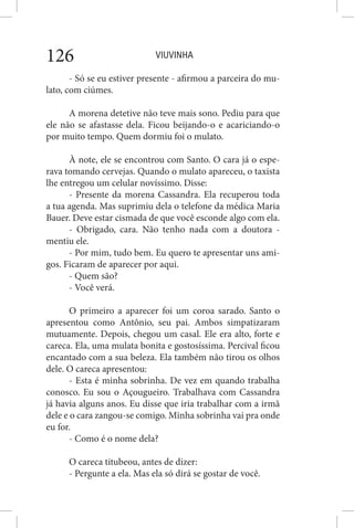 VIUVINHA126
- Só se eu estiver presente - afirmou a parceira do mu-
lato, com ciúmes.
A morena detetive não teve mais sono. Pediu para que
ele não se afastasse dela. Ficou beijando-o e acariciando-o
por muito tempo. Quem dormiu foi o mulato.
À note, ele se encontrou com Santo. O cara já o espe-
rava tomando cervejas. Quando o mulato apareceu, o taxista
lhe entregou um celular novíssimo. Disse:
- Presente da morena Cassandra. Ela recuperou toda
a tua agenda. Mas suprimiu dela o telefone da médica Maria
Bauer. Deve estar cismada de que você esconde algo com ela.
- Obrigado, cara. Não tenho nada com a doutora -
mentiu ele.
- Por mim, tudo bem. Eu quero te apresentar uns ami-
gos. Ficaram de aparecer por aqui.
- Quem são?
- Você verá.
O primeiro a aparecer foi um coroa sarado. Santo o
apresentou como Antônio, seu pai. Ambos simpatizaram
mutuamente. Depois, chegou um casal. Ele era alto, forte e
careca. Ela, uma mulata bonita e gostosíssima. Percival ficou
encantado com a sua beleza. Ela também não tirou os olhos
dele. O careca apresentou:
- Esta é minha sobrinha. De vez em quando trabalha
conosco. Eu sou o Açougueiro. Trabalhava com Cassandra
já havia alguns anos. Eu disse que iria trabalhar com a irmã
dele e o cara zangou-se comigo. Minha sobrinha vai pra onde
eu for.
- Como é o nome dela?
O careca titubeou, antes de dizer:
- Pergunte a ela. Mas ela só dirá se gostar de você.
 