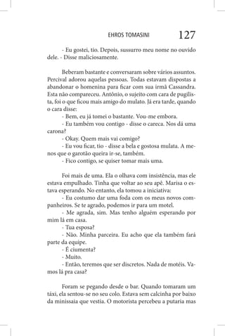 EHROS TOMASINI 127
- Eu gostei, tio. Depois, sussurro meu nome no ouvido
dele. - Disse maliciosamente.
Beberam bastante e conversaram sobre vários assuntos.
Percival adorou aquelas pessoas. Todas estavam dispostas a
abandonar o homenina para ficar com sua irmã Cassandra.
Esta não compareceu. Antônio, o sujeito com cara de pugilis-
ta, foi o que ficou mais amigo do mulato. Já era tarde, quando
o cara disse:
- Bem, eu já tomei o bastante. Vou-me embora.
- Eu também vou contigo - disse o careca. Nos dá uma
carona?
- Okay. Quem mais vai comigo?
- Eu vou ficar, tio - disse a bela e gostosa mulata. A me-
nos que o garotão queira ir-se, também.
- Fico contigo, se quiser tomar mais uma.
Foi mais de uma. Ela o olhava com insistência, mas ele
estava empulhado. Tinha que voltar ao seu apê. Marisa o es-
tava esperando. No entanto, ela tomou a iniciativa:
- Eu costumo dar uma foda com os meus novos com-
panheiros. Se te agrado, podemos ir para um motel.
- Me agrada, sim. Mas tenho alguém esperando por
mim lá em casa.
- Tua esposa?
- Não. Minha parceira. Eu acho que ela também fará
parte da equipe.
- É ciumenta?
- Muito.
- Então, teremos que ser discretos. Nada de motéis. Va-
mos lá pra casa?
Foram se pegando desde o bar. Quando tomaram um
táxi, ela sentou-se no seu colo. Estava sem calcinha por baixo
da minissaia que vestia. O motorista percebeu a putaria mas
 