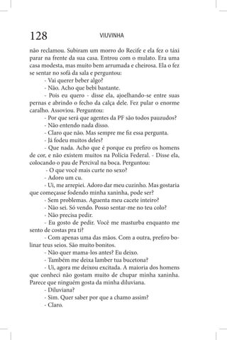 VIUVINHA128
não reclamou. Subiram um morro do Recife e ela fez o táxi
parar na frente da sua casa. Entrou com o mulato. Era uma
casa modesta, mas muito bem arrumada e cheirosa. Ela o fez
se sentar no sofá da sala e perguntou:
- Vai querer beber algo?
- Não. Acho que bebi bastante.
- Pois eu quero - disse ela, ajoelhando-se entre suas
pernas e abrindo o fecho da calça dele. Fez pular o enorme
caralho. Assoviou. Perguntou:
- Por que será que agentes da PF são todos pauzudos?
- Não entendo nada disso.
- Claro que não. Mas sempre me fiz essa pergunta.
- Já fodeu muitos deles?
- Que nada. Acho que é porque eu prefiro os homens
de cor, e não existem muitos na Polícia Federal. - Disse ela,
colocando o pau de Percival na boca. Perguntou:
- O que você mais curte no sexo?
- Adoro um cu.
- Ui, me arrepiei. Adoro dar meu cuzinho. Mas gostaria
que começasse fodendo minha xaninha, pode ser?
- Sem problemas. Aguenta meu cacete inteiro?
- Não sei. Só vendo. Posso sentar-me no teu colo?
- Não precisa pedir.
- Eu gosto de pedir. Você me masturba enquanto me
sento de costas pra ti?
- Com apenas uma das mãos. Com a outra, prefiro bo-
linar teus seios. São muito bonitos.
- Não quer mama-los antes? Eu deixo.
- Também me deixa lamber tua bucetona?
- Ui, agora me deixou excitada. A maioria dos homens
que conheci não gostam muito de chupar minha xaninha.
Parece que ninguém gosta da minha diluviana.
- Diluviana?
- Sim. Quer saber por que a chamo assim?
- Claro.
 