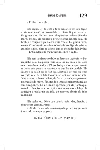 EHROS TOMASINI 129
- Então, chupa ela...
Ele ergueu-se do sofá e fê-la sentar-se em seu lugar.
Abriu suavemente as pernas dela e meteu a língua na racha.
Ela gemeu alto. Ele continuou chupando-a de leve. Não de-
morou muito e ela espirrar o primeiro gozo na cara dele. Ele
lambeu e chupou o grelo com mais ênfase. Ela gozou nova-
mente. O mulato ficou todo molhado de um líquido esbran-
quiçado. Agora, ela ia ao delírio com as chupadas dele. Pediu:
- Enfia o dedo no meu cuzinho. Enfia o dedo...
Ele nem lambuzou o dedo, enfiou com urgência no bu-
raquinho dela. Ela gozou mais uma bez na boca e no rosto
dele, fazendo-o perder o fôlego. Foi quando ele ajoelhou-se
entre as suas pernas e parafusou o caralho no cu dela. Ela
agachou-se para beija-lo na boca. Lambeu o próprio esperma
do rosto dele. A mulata levantou-se rápido e subiu no sofá.
Sentou-se no colo do mulato, de frente para ele, e agarrou-se
no encosto do móvel, facilitando a invasão mais profunda do
seu buraquinho. Ela era muito apertada por ali. Tanto que,
quando o detetive enterrou a pica totalmente no cu dela, e ela
começou a rebolar na sua rola, ele esporrou dentro do ânus
da mulata.
Ela reclamou. Disse que queria mais. Mas, depois, o
beijou com carinho. Falou:
- Ainda temos toda a madrugada para conseguirmos
transar do jeito que eu gosto.
FIM DA DÉCIMA SEGUNDA PARTE
 