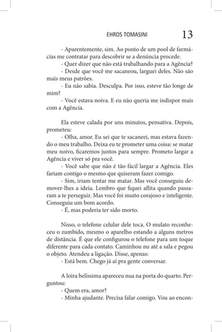 EHROS TOMASINI 13
- Aparentemente, sim. Ao ponto de um pool de farmá-
cias me contratar para descobrir se a denúncia procede.
- Quer dizer que não está trabalhando para a Agência?
- Desde que você me sacaneou, larguei deles. Não são
mais meus patrões.
- Eu não sabia. Desculpa. Por isso, esteve tão longe de
mim?
- Você estava noiva. E eu não queria me indispor mais
com a Agência.
Ela esteve calada por uns minutos, pensativa. Depois,
prometeu:
- Olha, amor. Eu sei que te sacaneei, mas estava fazen-
do o meu trabalho. Deixa eu te prometer uma coisa: se matar
meu noivo, ficaremos juntos para sempre. Prometo largar a
Agência e viver só pra você.
- Você sabe que não é tão fácil largar a Agência. Eles
fariam contigo o mesmo que quiseram fazer comigo.
- Sim, iriam tentar me matar. Mas você conseguiu de-
mover-lhes a ideia. Lembro que fiquei aflita quando passa-
ram a te perseguir. Mas você foi muito corajoso e inteligente.
Conseguiu um bom acordo.
- É, mas poderia ter sido morto.
Nisso, o telefone celular dele toca. O mulato reconhe-
ceu o zumbido, mesmo o aparelho estando a alguns metros
de distância. É que ele configurou o telefone para um toque
diferente para cada contato. Caminhou nu até a sala e pegou
o objeto. Atendeu a ligação. Disse, apenas:
- Está bem. Chego já aí pra gente conversar.
A loira belíssima apareceu nua na porta do quarto. Per-
guntou:
- Quem era, amor?
- Minha ajudante. Precisa falar comigo. Vou ao encon-
 