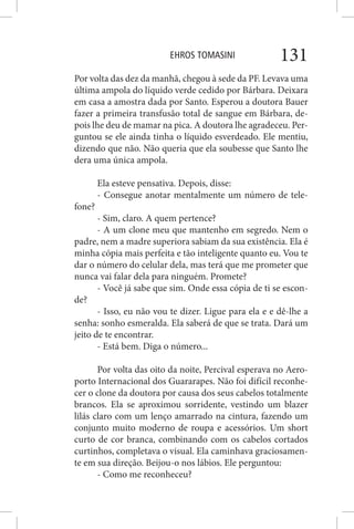 EHROS TOMASINI 131
Por volta das dez da manhã, chegou à sede da PF. Levava uma
última ampola do líquido verde cedido por Bárbara. Deixara
em casa a amostra dada por Santo. Esperou a doutora Bauer
fazer a primeira transfusão total de sangue em Bárbara, de-
pois lhe deu de mamar na pica. A doutora lhe agradeceu. Per-
guntou se ele ainda tinha o líquido esverdeado. Ele mentiu,
dizendo que não. Não queria que ela soubesse que Santo lhe
dera uma única ampola.
Ela esteve pensativa. Depois, disse:
- Consegue anotar mentalmente um número de tele-
fone?
- Sim, claro. A quem pertence?
- A um clone meu que mantenho em segredo. Nem o
padre, nem a madre superiora sabiam da sua existência. Ela é
minha cópia mais perfeita e tão inteligente quanto eu. Vou te
dar o número do celular dela, mas terá que me prometer que
nunca vai falar dela para ninguém. Promete?
- Você já sabe que sim. Onde essa cópia de ti se escon-
de?
- Isso, eu não vou te dizer. Ligue para ela e e dê-lhe a
senha: sonho esmeralda. Ela saberá de que se trata. Dará um
jeito de te encontrar.
- Está bem. Diga o número...
Por volta das oito da noite, Percival esperava no Aero-
porto Internacional dos Guararapes. Não foi difícil reconhe-
cer o clone da doutora por causa dos seus cabelos totalmente
brancos. Ela se aproximou sorridente, vestindo um blazer
lilás claro com um lenço amarrado na cintura, fazendo um
conjunto muito moderno de roupa e acessórios. Um short
curto de cor branca, combinando com os cabelos cortados
curtinhos, completava o visual. Ela caminhava graciosamen-
te em sua direção. Beijou-o nos lábios. Ele perguntou:
- Como me reconheceu?
 
