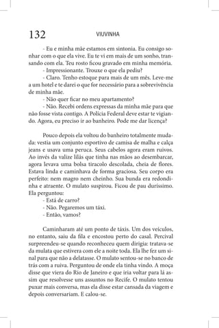VIUVINHA132
- Eu e minha mãe estamos em sintonia. Eu consigo so-
nhar com o que ela vive. Eu te vi em mais de um sonho, tran-
sando com ela. Teu rosto ficou gravado em minha memória.
- Impressionante. Trouxe o que ela pediu?
- Claro. Tenho estoque para mais de um mês. Leve-me
a um hotel e te darei o que for necessário para a sobrevivência
de minha mãe.
- Não quer ficar no meu apartamento?
- Não. Recebi ordens expressas da minha mãe para que
não fosse vista contigo. A Polícia Federal deve estar te vigian-
do. Agora, eu preciso ir ao banheiro. Pode me dar licença?
Pouco depois ela voltou do banheiro totalmente muda-
da: vestia um conjunto esportivo de camisa de malha e calça
jeans e usava uma peruca. Seus cabelos agora eram ruivos.
Ao invés da valize lilás que tinha nas mãos ao desembarcar,
agora levava uma bolsa tiracolo descolada, cheia de flores.
Estava linda e caminhava de forma graciosa. Seu corpo era
perfeito: nem magro nem cheinho. Sua bunda era redondi-
nha e atraente. O mulato suspirou. Ficou de pau duríssimo.
Ela perguntou:
- Está de carro?
- Não. Pegaremos um táxi.
- Então, vamos?
Caminharam até um ponto de táxis. Um dos veículos,
no entanto, saiu da fila e encostou perto do casal. Percival
surpreendeu-se quando reconheceu quem dirigia: tratava-se
da mulata que estivera com ele a noite toda. Ela lhe fez um si-
nal para que não a delatasse. O mulato sentou-se no banco de
trás com a ruiva. Perguntou de onde ela tinha vindo. A moça
disse que viera do Rio de Janeiro e que iria voltar para lá as-
sim que resolvesse uns assuntos no Recife. O mulato tentou
puxar mais conversa, mas ela disse estar cansada da viagem e
depois conversariam. E calou-se.
 