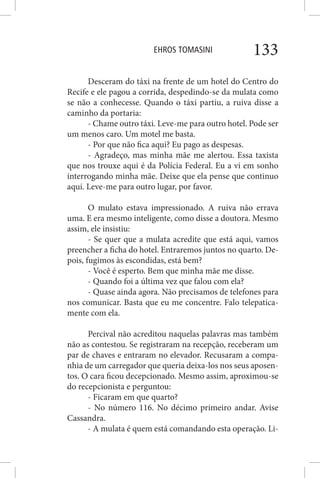 EHROS TOMASINI 133
Desceram do táxi na frente de um hotel do Centro do
Recife e ele pagou a corrida, despedindo-se da mulata como
se não a conhecesse. Quando o táxi partiu, a ruiva disse a
caminho da portaria:
- Chame outro táxi. Leve-me para outro hotel. Pode ser
um menos caro. Um motel me basta.
- Por que não fica aqui? Eu pago as despesas.
- Agradeço, mas minha mãe me alertou. Essa taxista
que nos trouxe aqui é da Polícia Federal. Eu a vi em sonho
interrogando minha mãe. Deixe que ela pense que continuo
aqui. Leve-me para outro lugar, por favor.
O mulato estava impressionado. A ruiva não errava
uma. E era mesmo inteligente, como disse a doutora. Mesmo
assim, ele insistiu:
- Se quer que a mulata acredite que está aqui, vamos
preencher a ficha do hotel. Entraremos juntos no quarto. De-
pois, fugimos às escondidas, está bem?
- Você é esperto. Bem que minha mãe me disse.
- Quando foi a última vez que falou com ela?
- Quase ainda agora. Não precisamos de telefones para
nos comunicar. Basta que eu me concentre. Falo telepatica-
mente com ela.
Percival não acreditou naquelas palavras mas também
não as contestou. Se registraram na recepção, receberam um
par de chaves e entraram no elevador. Recusaram a compa-
nhia de um carregador que queria deixa-los nos seus aposen-
tos. O cara ficou decepcionado. Mesmo assim, aproximou-se
do recepcionista e perguntou:
- Ficaram em que quarto?
- No número 116. No décimo primeiro andar. Avise
Cassandra.
- A mulata é quem está comandando esta operação. Li-
 