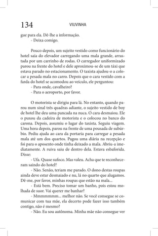 VIUVINHA134
gue para ela. Dê-lhe a informação.
- Deixa comigo.
Pouco depois, um sujeito vestido como funcionário do
hotel saía do elevador carregando uma mala grande, arras-
tada por um carrinho de rodas. O carregador uniformizado
parou na frente do hotel e dele aproximou-se de um táxi que
estava parado no estacionamento. O taxista ajudou-o a colo-
car a pesada mala no carro. Depois que o cara vestido com a
farda do hotel se acomodou ao veículo, ele perguntou:
- Para onde, cavalheiro?
- Para o aeroporto, por favor.
O motorista se dirigiu para lá. No entanto, quando pa-
rou num sinal três quadras adiante, o sujeito vestido de boy
de hotel lhe deu uma pancada na nuca. O cara desmaiou. Ele
o puxou da cadeira de motorista e o colocou no banco do
carona. Depois, assumiu o lugar do taxista. Seguiu viagem.
Uma hora depois, parou na frente de uma pousada de subúr-
bio. Pediu ajuda ao cara da portaria para carregar a pesada
mala até um dos quartos. Pagou uma diária na recepção e
foi para o aposento onde tinha deixado a mala. Abriu-a ime-
diatamente. A ruiva saiu de dentro dela. Estava esbaforida.
Disse:
- Ufa. Quase sufoco. Mas valeu. Acha que te reconhece-
ram saindo do hotel?
- Não. Senão, teriam me parado. O dono destas roupas
ainda deve estar desmaiado e nu, lá no quarto que alugamos.
Dê-me, por favor, minhas roupas que estão na mala...
- Está bem. Preciso tomar um banho, pois estou mo-
lhada de suor. Vai querer me banhar?
- Mmmmmmm... melhor não. Se você consegue se co-
municar com tua mãe, ela decerto pode fazer isso também
contigo, não é mesmo?
- Não. Eu sou autônoma. Minha mãe não consegue ver
 
