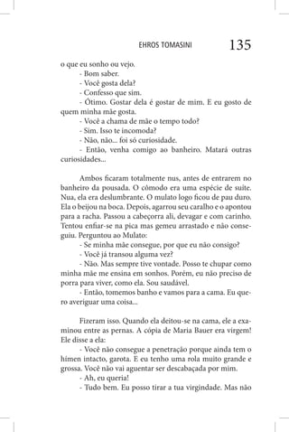 EHROS TOMASINI 135
o que eu sonho ou vejo.
- Bom saber.
- Você gosta dela?
- Confesso que sim.
- Ótimo. Gostar dela é gostar de mim. E eu gosto de
quem minha mãe gosta.
- Você a chama de mãe o tempo todo?
- Sim. Isso te incomoda?
- Não, não... foi só curiosidade.
- Então, venha comigo ao banheiro. Matará outras
curiosidades...
Ambos ficaram totalmente nus, antes de entrarem no
banheiro da pousada. O cômodo era uma espécie de suíte.
Nua, ela era deslumbrante. O mulato logo ficou de pau duro.
Ela o beijou na boca. Depois, agarrou seu caralho e o apontou
para a racha. Passou a cabeçorra ali, devagar e com carinho.
Tentou enfiar-se na pica mas gemeu arrastado e não conse-
guiu. Perguntou ao Mulato:
- Se minha mãe consegue, por que eu não consigo?
- Você já transou alguma vez?
- Não. Mas sempre tive vontade. Posso te chupar como
minha mãe me ensina em sonhos. Porém, eu não preciso de
porra para viver, como ela. Sou saudável.
- Então, tomemos banho e vamos para a cama. Eu que-
ro averiguar uma coisa...
Fizeram isso. Quando ela deitou-se na cama, ele a exa-
minou entre as pernas. A cópia de Maria Bauer era virgem!
Ele disse a ela:
- Você não consegue a penetração porque ainda tem o
hímen intacto, garota. E eu tenho uma rola muito grande e
grossa. Você não vai aguentar ser descabaçada por mim.
- Ah, eu queria!
- Tudo bem. Eu posso tirar a tua virgindade. Mas não
 