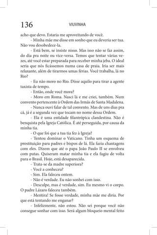 VIUVINHA136
acho que devo. Estaria me aproveitando de você.
- Minha mãe me disse em sonho que eu deveria ser tua.
Não vou desobedece-la.
- Está bem, se insiste nisso. Mas isso não se faz assim,
do dia pra noite ou vice-versa. Temos que tentar várias ve-
zes, até você estar preparada para receber minha jeba. O ideal
seria que nós ficássemos numa casa de praia. Iria ser mais
relaxante, além de tirarmos umas férias. Você trabalha, lá no
Rio?
- Eu não moro no Rio. Disse aquilo para tirar a agente
taxista de tempo.
- Então, onde você mora?
- Moro em Roma. Nasci lá e me criei, também. Num
convento pertencente à Ordem das Irmãs de Santa Madalena.
- Nunca ouvi falar de tal convento. Mas de uns dias pra
cá, já é a segunda vez que tocam no nome dessa Ordem.
- Ela é uma entidade filantrópica clandestina. Não é
benquista pela Igreja Católica. É até perseguida, por causa da
minha tia.
- O que foi que a tua tia fez à Igreja?
- Tentou dominar o Vaticano. Tinha um esquema de
prostituição para padres e bispos de lá. Ela fazia chantagens
com eles. Dizem que até o papa João Paulo II se envolveu
com putas. Quiseram matar minha tia e ela fugiu de volta
para o Brasil. Hoje, está desaparecida.
- Trata-se da madre superiora?
- Você a conheceu?
- Sim. Ela faleceu ontem.
- Não é verdade. Eu não sonhei com isso.
- Desculpe, mas é verdade, sim. Eu mesmo vi o corpo.
O padre Lázaro faleceu também.
- Mentira! Se fosse verdade, minha mãe me diria. Por
que está tentando me enganar?
- Infelizmente, não estou. Não sei porque você não
consegue sonhar com isso. Será algum bloqueio mental feito
 