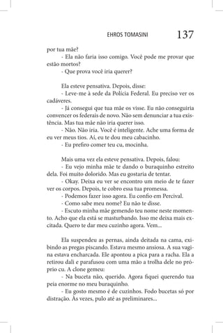 EHROS TOMASINI 137
por tua mãe?
- Ela não faria isso comigo. Você pode me provar que
estão mortos?
- Que prova você iria querer?
Ela esteve pensativa. Depois, disse:
- Leve-me à sede da Polícia Federal. Eu preciso ver os
cadáveres.
- Já consegui que tua mãe os visse. Eu não conseguiria
convencer os federais de novo. Não sem denunciar a tua exis-
tência. Mas tua mãe não iria querer isso.
- Não. Não iria. Você é inteligente. Ache uma forma de
eu ver meus tios. Aí, eu te dou meu cabacinho.
- Eu prefiro comer teu cu, mocinha.
Mais uma vez ela esteve pensativa. Depois, falou:
- Eu vejo minha mãe te dando o buraquinho estreito
dela. Foi muito dolorido. Mas eu gostaria de tentar.
- Okay. Deixa eu ver se encontro um meio de te fazer
ver os corpos. Depois, te cobro essa tua promessa.
- Podemos fazer isso agora. Eu confio em Percival.
- Como sabe meu nome? Eu não te disse.
- Escuto minha mãe gemendo teu nome neste momen-
to. Acho que ela está se masturbando. Isso me deixa mais ex-
citada. Quero te dar meu cuzinho agora. Vem...
Ela suspendeu as pernas, ainda deitada na cama, exi-
bindo as pregas piscando. Estava mesmo ansiosa. A sua vagi-
na estava encharcada. Ele apontou a pica para a racha. Ela a
retirou dali e parafusou com uma mão a trolha dele no pró-
prio cu. A clone gemeu:
- Na buceta não, querido. Agora fiquei querendo tua
peia enorme no meu buraquinho.
- Eu gosto mesmo é de cuzinhos. Fodo bucetas só por
distração. Às vezes, pulo até as preliminares...
 
