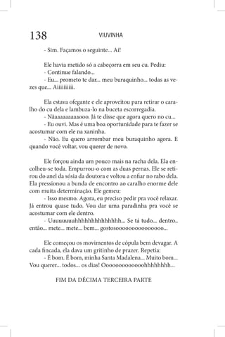 VIUVINHA138
- Sim. Façamos o seguinte... Ai!
Ele havia metido só a cabeçorra em seu cu. Pediu:
- Continue falando...
- Eu... prometo te dar... meu buraquinho... todas as ve-
zes que... Aiiiiiiiiii.
Ela estava ofegante e ele aproveitou para retirar o cara-
lho do cu dela e lambuza-lo na buceta escorregadia.
- Nãaaaaaaaaaooo. Já te disse que agora quero no cu...
- Eu ouvi. Mas é uma boa oportunidade para te fazer se
acostumar com ele na xaninha.
- Não. Eu quero arrombar meu buraquinho agora. E
quando você voltar, vou querer de novo.
Ele forçou ainda um pouco mais na racha dela. Ela en-
colheu-se toda. Empurrou-o com as duas pernas. Ele se reti-
rou do anel da sósia da doutora e voltou a enfiar no rabo dela.
Ela pressionou a bunda de encontro ao caralho enorme dele
com muita determinação. Ele gemeu:
- Isso mesmo. Agora, eu preciso pedir pra você relaxar.
Já entrou quase tudo. Vou dar uma paradinha pra você se
acostumar com ele dentro.
- Uuuuuuuuhhhhhhhhhhhhhh... Se tá tudo... dentro..
então... mete... mete... bem... gostosooooooooooooooo...
Ele começou os movimentos de cópula bem devagar. A
cada fincada, ela dava um gritinho de prazer. Repetia:
- É bom. É bom, minha Santa Madalena... Muito bom...
Vou querer... todos... os dias! Ooooooooooooohhhhhhhh...
FIM DA DÉCIMA TERCEIRA PARTE
 