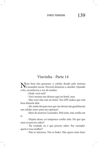 EHROS TOMASINI 139
Viuvinha - Parte 14
Nem bem eles gozaram, o celular doado pela morena
Cassandra tocou. Percival demorou a atender. Quando
o fez, reconheceu a voz da mulata:
- Onde você está?
- Você mesma nos deixou aqui no hotel, oras.
- Mas você não está no hotel. Teu GPS indica que está
bem distante dele.
- Ah, então foi para isso que me deram tão gentilmente
um celular novo: para me espionar!
- Ideia da morena Cassandra. Pelo jeito, não confia em
ti.
- Depois dessa, eu tampouco confio nela. Do que que
mais eu preciso saber?
- Na verdade, eu é que preciso saber. Por exemplo:
quem é essa mulher?
- Não te interessa. Vão se foder. Não quero mais fazer
 
