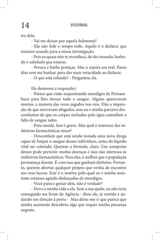 VIUVINHA14
tro dela.
- Vai me deixar por aquela fedorenta?
- Ela não fede o tempo todo. Aquilo é o disfarce que
estamos usando para a nossa investigação.
- Pois eu quase não te reconheci, de tão imundo, barbu-
do e cabeludo que estavas.
- Peruca e barba postiças. Mas a sujeira era real. Passo
dias sem me banhar, para dar mais veracidade ao disfarce.
- O que está rolando? - Perguntou ela.
Ele demorou a responder:
- Parece que estão sequestrando mendigos de Pernam-
buco para lhes drenar todo o sangue. Alguns apareceram
mortos, a maioria das vezes jogados nos rios. Dão a impres-
são de que morreram afogados, mas eu e minha parceira des-
confiamos de que os corpos inchados pela água camuflam a
falta de sangue neles.
- Puta merda. Isso é grave. Mas qual o interesse das in-
dústrias farmacêuticas nisso?
- Desconfiam que está sendo testada uma nova droga
capaz de limpar o sangue desses indivíduos, antes do líquido
vital ser coletado. Querem a fórmula, claro. Um composto
desses pode prevenir muitas doenças e isso não interessa às
indústrias farmacêuticas. Para elas, é melhor que a população
permaneça doente. É com isso que ganham dinheiro. Portan-
to, querem abortar qualquer projeto que venha de encontro
aos seus lucros. Este é o motivo pelo qual eu e minha assis-
tente estamos agindo disfarçados de mendigos.
- Você parece gostar dela, não é verdade?
- Devo a minha vida a ela. Sem a sua ajuda, eu não teria
conseguido me livrar da Agência - disse ele, já vestido e an-
dando em direção à porta - Mas deixe-me ir que parece que
minha assistente descobriu algo que requer minha presença
urgente.
 